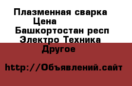 Плазменная сварка › Цена ­ 20 000 - Башкортостан респ. Электро-Техника » Другое   